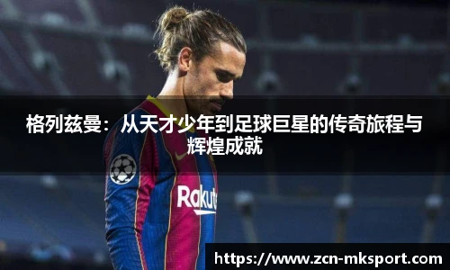 格列兹曼:从天才少年到足球巨星的传奇旅程与辉煌成就